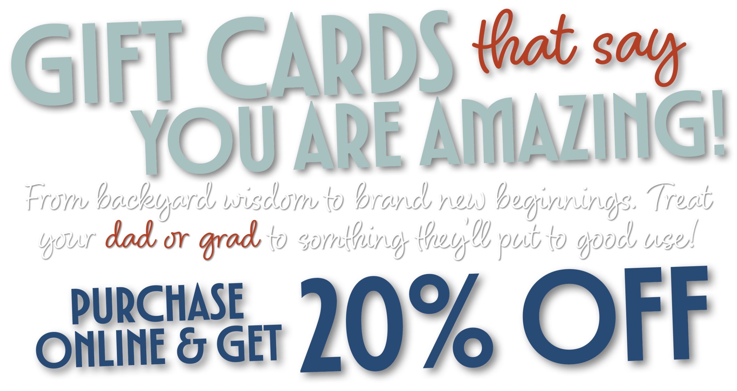Gift cards that say, You Are Amazing! From backyard wisdom to brand new beginnings. Treat your dad or grad to somthing they’ll put to good use! Purchase online and get 20% off. 